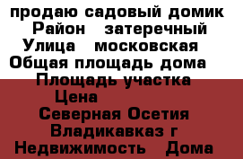 продаю садовый домик  › Район ­ затеречный › Улица ­ московская › Общая площадь дома ­ 35 › Площадь участка ­ 6 › Цена ­ 1 350 000 - Северная Осетия, Владикавказ г. Недвижимость » Дома, коттеджи, дачи продажа   